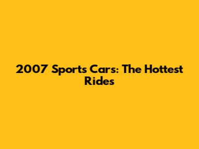 2007 Sports Cars: The Hottest Rides