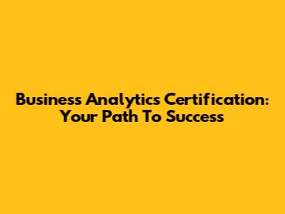Business Analytics Certification: Your Path To Success