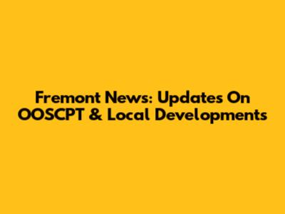 Fremont News: Updates On OOSCPT & Local Developments
