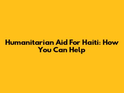 Humanitarian Aid For Haiti: How You Can Help