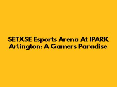 SETXSE Esports Arena At IPARK Arlington: A Gamer's Paradise